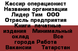 Кассир-операционист › Название организации ­ Лидер Тим, ООО › Отрасль предприятия ­ Книги, печатные издания › Минимальный оклад ­ 15 000 - Все города Работа » Вакансии   . Татарстан респ.